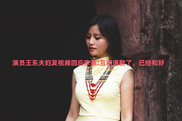 演员王东夫妇发视频回应家暴:互相道歉了，已经和好